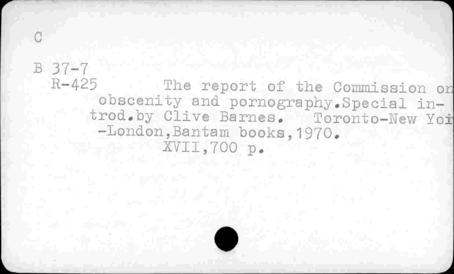 ﻿с
в 37-7
R-425	The report of the Commission or
obscenity and pornography.Special introd.by Clive Barnes. Toronto-New Yoi -London,Bantam books,1970.
XVII,700 p.